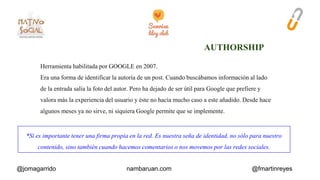 Herramienta habilitada por GOOGLE en 2007. 
Era una forma de identificar la autoría de un post. Cuando buscábamos información al lado 
de la entrada salía la foto del autor. Pero ha dejado de ser útil para Google que prefiere y 
valora más la experiencia del usuario y éste no hacía mucho caso a este añadido. Desde hace 
algunos meses ya no sirve, ni siquiera Google permite que se implemente. 
*Sí es importante tener una firma propia en la red. Es nuestra seña de identidad, no sólo para nuestro 
contenido, sino también cuando hacemos comentarios o nos movemos por las redes sociales. 
@jomagarrido nambaruan.com @fmartinreyes 
 