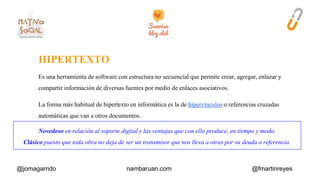 HIPERTEXTO 
Es una herramienta de software con estructura no secuencial que permite crear, agregar, enlazar y 
compartir información de diversas fuentes por medio de enlaces asociativos. 
La forma más habitual de hipertexto en informática es la de hipervínculos o referencias cruzadas 
automáticas que van a otros documentos. 
Novedoso en relación al soporte digital y las ventajas que con ello produce, en tiempo y modo. 
Clásico puesto que toda obra no deja de ser un transmisor que nos lleva a otras por su deuda o referencia. 
@jomagarrido nambaruan.com @fmartinreyes 
 