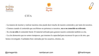 - La manera de mostrar y realizar nuestras citas puede decir mucho de nuestro contenido y por tanto de nosotros. 
- Citamos cuando el contenido que escribimos no pertenece a nosotros, sea o no conocido su referente. 
- Se cita no sólo el contenido literal. El material utilizado para generar nuestro contenido también se cita. 
- La cita demuestra que no somos tramposos, que tenemos la capacidad para reconocer lo que es de otro, que 
hemos investigado. Cualidades bien valoradas por los usuarios, clientes, etc. 
@jomagarrido nambaruan.com @fmartinreyes 
 