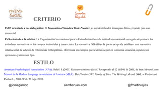 ISBN orientado a la catalogación: El International Standard Book Number, es un identificador único para libros, previsto para uso 
comercial. 
ISO orientado a la edición: La Organización Internacional para la Estandarización es la entidad internacional encargada de producir los 
estándares normativos en los campos industriales y comerciales. La normativa ISO 690 es la que se ocupa de establecer una normativa 
internacional de edición de referencias bibliográficas. Determina los campos que se deben seguir en la misma secuencia, algunos son 
opcionales y otros son fijos. 
American Psychological Association (APA): Suñol. J. (2001) Rejuvenecimiento facial. Recuperado el 02 del 06 de 2001, de http://drsunol.com 
Manual de la Modern Language Association of America (MLA): The Purdue OWL Family of Sites. The Writing Lab and OWL at Purdue and 
Purdue U, 2008. Web. 23 Apr. 2011. 
@jomagarrido nambaruan.com @fmartinreyes 
 