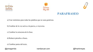 a) Usar sinónimos para todas las palabras que no sean genéricas. 
b) Cambiar de la voz activa a la pasiva, o viceversa. 
c) Cambiar la estructura de la frase. 
d) Reducir párrafos a frases. 
e) Cambiar partes del texto. 
@jomagarrido nambaruan.com @fmartinreyes 
 