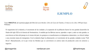 Texto ORIGINAL de la primera página del libro de Lizzie Borden: Libro de Casos de Familia y Crimen en los Años 1890 por Joyce 
Williams: 
El surgimiento de la industria, el crecimiento de las ciudades y la expansión de la población fueron los tres grandes desarrollos de 
finales del siglo XIX en la historia de Norteamérica. A medida que las fábricas nuevas, operadas a vapor y cada vez más grandes, se 
convirtieron en hitos del paisaje en el oriente del país, los granjeros se transformaron en trabajadores industriales y se ofreció trabajo 
a una creciente marea de inmigrantes. Con la industria llegó la urbanización y el crecimiento de las grandes ciudades (como "Fall 
River", Massachussetts, en la que vivían los Borden) que se convirtieron en centros tanto de producción como de comercio y 
negocios. 
@jomagarrido nambaruan.com @fmartinreyes 
 