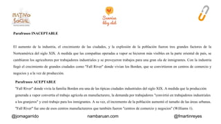 Parafraseo INACEPTABLE 
El aumento de la industria, el crecimiento de las ciudades, y la explosión de la población fueron tres grandes factores de la 
Norteamérica del siglo XIX. A medida que las compañías operadas a vapor se hicieron más visibles en la parte oriental de país, se 
cambiaron los agricultores por trabajadores industriales y se proveyeron trabajos para una gran ola de inmigrantes. Con la industria 
llegó el crecimiento de grandes ciudades como "Fall River" donde vivían los Borden, que se convirtieron en centros de comercio y 
negocios y a la vez de producción. 
Parafraseo ACEPTABLE 
"Fall River" donde vivía la familia Borden era una de las típicas ciudades industriales del siglo XIX. A medida que la producción 
generada a vapor convertía el trabajo agrícola en manufacturero, la demanda por trabajadores "convirtió en trabajadores industriales 
a los granjeros" y creó trabajo para los inmigrantes. A su vez, el incremento de la población aumentó el tamaño de las áreas urbanas. 
"Fall River" fue uno de esos centros manufactureros que también fueron "centros de comercio y negocios" (Williams 1). 
@jomagarrido nambaruan.com @fmartinreyes 
 