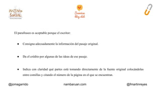 El parafraseo es aceptable porque el escritor: 
● Consigna adecuadamente la información del pasaje original. 
● Da el crédito por algunas de las ideas de ese pasaje. 
● Indica con claridad qué partes está tomando directamente de la fuente original colocándolas 
entre comillas y citando el número de la página en el que se encuentran. 
@jomagarrido nambaruan.com @fmartinreyes 
 