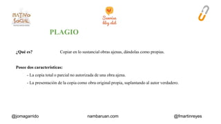 ¿Qué es? Copiar en lo sustancial obras ajenas, dándolas como propias. 
Posee dos características: 
- La copia total o parcial no autorizada de una obra ajena. 
- La presentación de la copia como obra original propia, suplantando al autor verdadero. 
@jomagarrido nambaruan.com @fmartinreyes 
 