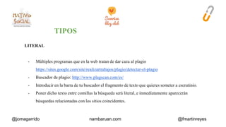 LITERAL 
- Múltiples programas que en la web tratan de dar caza al plagio 
https://sites.google.com/site/realizartrabajos/plagio/detectar-el-plagio 
- Buscador de plagio: http://www.plagscan.com/es/ 
- Introducir en la barra de tu buscador el fragmento de texto que quieres someter a escrutinio. 
- Poner dicho texto entre comillas la búsqueda será literal, e inmediatamente aparecerán 
búsquedas relacionadas con los sitios coincidentes. 
@jomagarrido nambaruan.com @fmartinreyes 
 