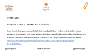 CAMUFLADO 
No hay nada. El futuro es COREMO. 92% de efectividad 
Diego Antonio Rodríguez, doctorando de la Universidad de Huelva, y su director de tésis, José Manuel 
Martín obtuvieron la mejor posición en la Competición Internacional de Detección de Plagio en Documentos 
de Textos. En el año 2009 se puso en marcha el proyecto PAN, Dirigido por la Universidad de Weimar. 
http://www.abc.es/tecnologia/informatica-software/20140125/abci-deteccion-plagio-internet- 
201401241657.html 
@jomagarrido nambaruan.com @fmartinreyes 
 