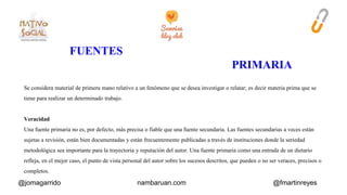 Se considera material de primera mano relativo a un fenómeno que se desea investigar o relatar; es decir materia prima que se 
tiene para realizar un determinado trabajo. 
Veracidad 
Una fuente primaria no es, por defecto, más precisa o fiable que una fuente secundaria. Las fuentes secundarias a veces están 
sujetas a revisión, están bien documentadas y están frecuentemente publicadas a través de instituciones donde la seriedad 
metodológica sea importante para la trayectoria y reputación del autor. Una fuente primaria como una entrada de un dietario 
refleja, en el mejor caso, el punto de vista personal del autor sobre los sucesos descritos, que pueden o no ser veraces, precisos o 
completos. 
@jomagarrido nambaruan.com @fmartinreyes 
 