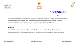 Una fuente secundaria es normalmente un comentario o análisis de una fuente primaria. Las fuentes secundarias 
están sujetas a revisión de pares, están bien documentadas y están normalmente producidas a través de 
instituciones donde la precisión metodológica es importante para el prestigio del autor. 
Veracidad 
La validez de este tipo de fuentes radica en el hecho de que estas son obtenidas por fuentes fidedignas, 
instituciones públicas y algunos especialistas en los temas, antes de concretarse como fuentes secundarias. 
@jomagarrido nambaruan.com @fmartinreyes 
 