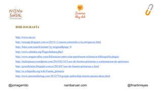 BIBLIOGRAFÍA 
http://www.rae.es/ 
http://nonopp.blogspot.com.es/2014/11/cueces-contenido-o-lo-enriqueces.html 
http://foter.com/search/instant/?q=original&page=4 
http://www.eduteka.org/PlagioIndiana.php3 
http://www.aragonvalley.com/diferencias-entre-citar-parafrasear-referencia-bibliografia-plagio/ 
http://maferpasaca.wordpress.com/2014/02/18/5-uso-de-fuentes-primarias-y-contrastacion-de-opiniones/ 
http://gissellelema.blogspot.com.es/2014/07/uso-de-fuentes-primarias-y.html 
http://es.wikipedia.org/wiki/Fuente_primaria 
http://www.puromarketing.com/30/22754/google-authorship-muerto-pasara-ahora.html 
@jomagarrido nambaruan.com @fmartinreyes 
 