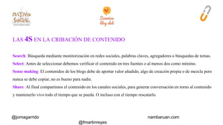 LAS 4S EN LA CRIBACIÓN DE CONTENIDO 
Search: Búsqueda mediante monitorización en redes sociales, palabras claves, agregadores o búsquedas de temas. 
Select: Antes de seleccionar debemos verificar el contenido en tres fuentes o al menos dos como mínimo. 
Sense making: El contenidos de los blogs debe de aportar valor añadido, algo de creación propia o de mezcla pero 
nunca se debe copiar, no es bueno para nadie. 
Share: Al final compartimos el contenido en los canales sociales, para generar conversación en torno al contenido 
y mantenerlo vivo todo el tiempo que se pueda. O incluso con el tiempo rescatarlo. 
@jomagarrido nambaruan.com 
@fmartinreyes 
 