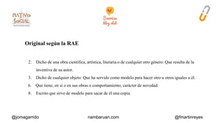 Original según la RAE 
2. Dicho de una obra científica, artística, literaria o de cualquier otro género: Que resulta de la 
inventiva de su autor. 
3. Dicho de cualquier objeto: Que ha servido como modelo para hacer otro u otros iguales a él. 
6. Que tiene, en sí o en sus obras o comportamiento, carácter de novedad. 
8. Escrito que sirve de modelo para sacar de él una copia. 
@jomagarrido nambaruan.com @fmartinreyes 
 