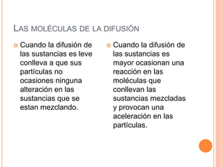Las moléculas de la difusiónCuando la difusión de las sustancias es leve conlleva a que sus partículas no ocasiones ninguna alteración en las sustancias que se estan mezclando.Cuando la difusión de las sustancias es mayor ocasionan una reacción en las moléculas que conllevan las sustancias mezcladas y provocan una aceleración en las partículas. 