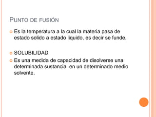 Punto de fusiónEs la temperatura a la cual la materia pasa de estado solido a estado liquido, es decir se funde.SOLUBILIDADEs una medida de capacidad de disolverse una determinada sustancia. en un determinado medio solvente.