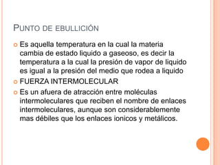 Punto de ebulliciónEs aquella temperatura en la cual la materia cambia de estado liquido a gaseoso, es decir la temperatura a la cual la presión de vapor de liquido es igual a la presión del medio que rodea a liquidoFUERZA INTERMOLECULAREs un afuera de atracción entre moléculas intermoleculares que reciben el nombre de enlaces intermoleculares, aunque son considerablemente mas débiles que los enlaces ionicos y metálicos. 