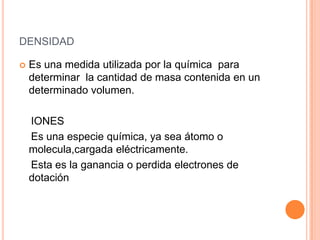 densidadEs una medida utilizada por la química  para determinar  la cantidad de masa contenida en un determinado volumen.    IONES    Es una especie química, ya sea átomo o molecula,cargada eléctricamente.    Esta es la ganancia o perdida electrones de    dotación