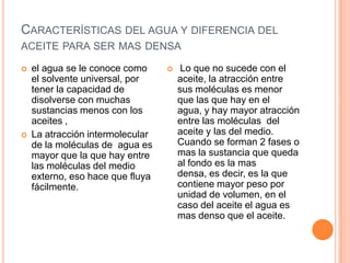 Características del agua y diferencia del aceite para ser mas densael agua se le conoce como el solvente universal, por tener la capacidad de disolverse con muchas sustancias menos con los aceites , La atracción intermolecular de la moléculas de  agua es mayor que la que hay entre las moléculas del medio externo, eso hace que fluya fácilmente.Lo que no sucede con el aceite, la atracción entre sus moléculas es menor que las que hay en el agua, y hay mayor atracción entre las moléculas  del aceite y las del medio. Cuando se forman 2 fases o mas la sustancia que queda al fondo es la mas densa, es decir, es la que contiene mayor peso por unidad de volumen, en el caso del aceite el agua es mas denso que el aceite.