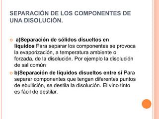 SEPARACIÓN DE LOS COMPONENTES DE UNA DISOLUCIÓN.a)Separación de sólidos disueltos en líquidos Para separar los componentes se provoca la evaporización, a temperatura ambiente o forzada, de la disolución. Por ejemplo la disolución de sal comúnb)Separación de líquidos disueltos entre sí Para separar componentes que tengan diferentes puntos de ebullición, se destila la disolución. El vino tinto es fácil de destilar.