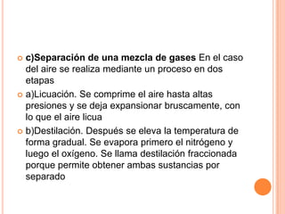 c)Separación de una mezcla de gases En el caso del aire se realiza mediante un proceso en dos etapasa)Licuación. Se comprime el aire hasta altas presiones y se deja expansionar bruscamente, con lo que el aire licuab)Destilación. Después se eleva la temperatura de forma gradual. Se evapora primero el nitrógeno y luego el oxígeno. Se llama destilación fraccionada porque permite obtener ambas sustancias por separado