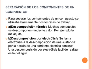 separación de los componentes de un compuestosPara separar los componentes de un compuesto se utilizaba básicamente dos técnicas de trabajo.a)Descomposición térmica Muchos compuestos se descomponen mediante calor. Por ejemplo la malaquita.b)Descomposición por electrólisis Se llama electrólisis a la descomposición de una sustancia por la acción de una corriente eléctrica continua. Una descomposición por electrólisis fácil de realizar es la del agua.