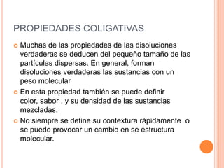 PROPIEDADES COLIGATIVASMuchas de las propiedades de las disoluciones verdaderas se deducen del pequeño tamaño de las partículas dispersas. En general, forman disoluciones verdaderas las sustancias con un peso molecular En esta propiedad también se puede definir color, sabor , y su densidad de las sustancias mezcladas.No siempre se define su contextura rápidamente  o se puede provocar un cambio en se estructura molecular.