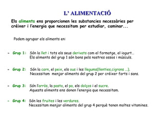Els  aliments  ens proporcionen les substancies necessàries per créixer i l’energia que necessitam per estudiar, caminar... Podem agrupar els aliments en:  -  Grup 1: -  Grup 2: Són la  llet i  tots els seus  derivats  com el formatge, el iogurt…  Els aliments del grup 1 són bons pels nostres ossos i músculs. Són la  carn , el  peix , els  ous  i les  llegums(llenties,cigrons ...) . Necessitam  menjar aliments del grup 2 per créixer forts i sans. -  Grup 3: Són l’ arròs , la  pasta , el  pa,  els  dolços  i el  sucre .  Aquests aliments ens donen l’energia que necessitam. -  Grup 4: Són les  fruites  i les  verdures .  Necessitam menjar aliments del grup 4 perquè tenen moltes vitamines. L’ ALIMENTACIÓ 