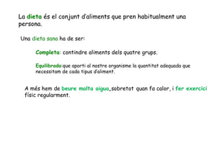 La  dieta  és el conjunt d’aliments que pren habitualment una persona. Una  dieta sana  ha de ser: Completa :  contindre aliments dels quatre grups. Equilibrada :que aporti al nostre organisme la quantitat adequada que necessitam de cada tipus d’aliment.  A més hem de  beure molta aigua , sobretot   quan fa calor, i  fer exercici físic regularment. 