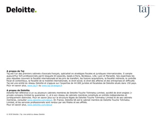 A propos de Taj
Taj est l’un des premiers cabinets d’avocats français, spécialisé en stratégies fiscales et juridiques internationales. Il compte
aujourd’hui 525 professionnels parmi lesquels 63 associés, basés à Paris, Bordeaux, Lille, Lyon et Marseille. Ses expertises les
plus réputées couvrent la fiscalité internationale et les prix de transfert, les fusions acquisitions, la fiscalité indirecte, le contrôle
fiscal et contentieux, la fiscalité de la mobilité internationale, le droit social, le droit des affaires et des entreprises en difficulté.
Taj est une entité du réseau Deloitte et s’appuie sur l’expertise de 44 000 juristes et fiscalistes de Deloitte situés dans 150 pays.
Pour en savoir plus, www.taj.fr ou www.taj-strategie.fr
A propos de Deloitte
Deloitte fait référence à un ou plusieurs cabinets membres de Deloitte Touche Tohmatsu Limited, société de droit anglais («
private company limited by guarantee »), et à son réseau de cabinets membres constitués en entités indépendantes et
juridiquement distinctes. Pour en savoir plus sur la structure légale de Deloitte Touche Tohmatsu Limited et de ses cabinets
membres, consulter www.deloitte.com/about. En France, Deloitte SA est le cabinet membre de Deloitte Touche Tohmatsu
Limited, et les services professionnels sont rendus par ses filiales et ses affiliés.
Pour en savoir plus, www.deloitte.com/about
© 2018 Deloitte | Taj. Une entité du réseau Deloitte
 