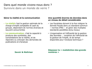 Dans quel monde vivons-nous donc ?
Survivre dans un monde de verre ?
Gérer la réalité et la communication
• La réalité c’est la gestion optimale de la
charge d’impôt comptable et cash du
groupe, dépendant de normes diverses et
souvent concurrentes
• La communication, c’est la capacité à
produire des synthèses, des
consolidations de la réalité, et de
répondre ou anticiper des demandes de
publications et d’analyse
Savoir & Maîtriser
Une quantité énorme de données dans
un niveau de détail considérable
• Les fiscalistes doivent à la fois intégrer la
donnée fiscale dans un standard commun
– normes IFRS - et gérer des multiples
standards parallèles et/ou locaux
• L’organisation et l’efficacité de la gestion
des données : condition de l’efficacité de
la gestion de l’impôt, et de temps
disponible pour l’analyse technique ?
Dépasser la « malédiction des grands
nombres »
© 2018 Deloitte | Taj. Une entité du réseau Deloitte 9
 