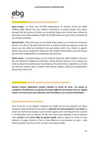 LA DIGITALISATION DE LA RELATION CLIENT
PRESENTATION DES INTERVENANTS
Sylvie Joseph : La Poste c’est 270 000 collaborateurs, 21 milliards d’euros de chiﬀre
d’aﬀaires (400 millions issus des ac vités numériques). Le groupe dispose d’un réseau
physique ﬁxe (les bureaux de Poste, qui accueillent chaque jour environ deux millions de
personnes), d’un réseau physique mobile (les 85 000 facteurs en passe d’être connectés) et
d’un réseau numérique.
Bertrand Boin : Direct Assurance est une ﬁliale d’Axa, leader sur le marché de l’assurance
directe. Il y a 20 ans, Axa avait choisi de créer un business model sans agences. Le pari est
réussi, avec des clients qui souhaitent, plus que jamais, éviter de se rendre en agence.
Depuis 3 ans, je suis chargé de la refonte de notre système d’informa on, pour aller encore
plus loin dans la digitalisa on, la simpliﬁca on des processus.
Olivier Ondet : Le groupe Orange, c’est 45 milliards d’euros de chiﬀre d’aﬀaires. Près d’un
ers de l’ac vité est dédiée aux entreprises. Orange Business Services c’est la division qui
vend ou conçoit des solu ons pour les entreprises. Plus précisément, j’appar ens au service
qui vend des solu ons pour la rela on client (centre d’appels, processus de digitalisa on
des parcours client, etc.)
QUELLES PRIORITES POUR LA STRATEGIE DIGITALE ?
Réseaux sociaux, applica ons mobiles, table es en points de vente... les canaux se
mul plient. Parallèlement, les a entes des clients diﬀèrent énormément entre les «digital
na ves» et les personnes plus ré centes, voire hermé ques aux nouvelles technologies.
BERTRAND BOIN, DIRECT ASSURANCE
C’est le fait de ne pas disposer d’agences qui jus ﬁe les prix bas proposés par Direct
Assurance. Ce"e par cularité nous pousse à op(miser les canaux proposés à nos clients. A
travers nos nombreuses études, il est clairement apparu qu’ils revendiquaient leur capacité
à se débrouiller seuls sur Internet. De fait, nous avons voulu répondre à cela en donnant
notre priorité à un service Web de grande qualité, qui"e à perdre les clients les plus
ré cents à l’usage d’Internet. C’est un choix eﬀectué en connaissance de cause ; ce"e
décision direc ve nous force à être «au top» sur le parcours Web.
2/6
 