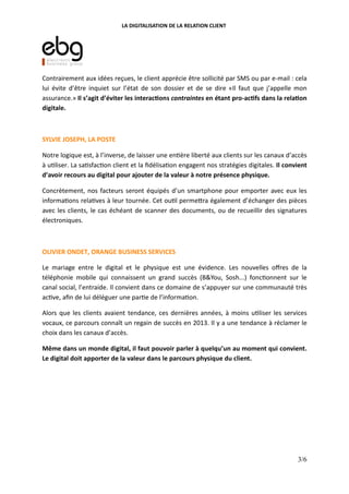 LA DIGITALISATION DE LA RELATION CLIENT
Contrairement aux idées reçues, le client apprécie être sollicité par SMS ou par e-mail : cela
lui évite d’être inquiet sur l’état de son dossier et de se dire «Il faut que j’appelle mon
assurance.» Il s’agit d’éviter les interac(ons contraintes en étant pro-ac(fs dans la rela(on
digitale.
SYLVIE JOSEPH, LA POSTE
Notre logique est, à l’inverse, de laisser une en ère liberté aux clients sur les canaux d’accès
à u liser. La sa sfac on client et la ﬁdélisa on engagent nos stratégies digitales. Il convient
d’avoir recours au digital pour ajouter de la valeur à notre présence physique.
Concrètement, nos facteurs seront équipés d’un smartphone pour emporter avec eux les
informa ons rela ves à leur tournée. Cet ou l perme"ra également d’échanger des pièces
avec les clients, le cas échéant de scanner des documents, ou de recueillir des signatures
électroniques.
OLIVIER ONDET, ORANGE BUSINESS SERVICES
Le mariage entre le digital et le physique est une évidence. Les nouvelles oﬀres de la
téléphonie mobile qui connaissent un grand succès (B&You, Sosh...) fonc onnent sur le
canal social, l’entraide. Il convient dans ce domaine de s’appuyer sur une communauté très
ac ve, aﬁn de lui déléguer une par e de l’informa on.
Alors que les clients avaient tendance, ces dernières années, à moins u liser les services
vocaux, ce parcours connaît un regain de succès en 2013. Il y a une tendance à réclamer le
choix dans les canaux d’accès.
Même dans un monde digital, il faut pouvoir parler à quelqu’un au moment qui convient.
Le digital doit apporter de la valeur dans le parcours physique du client.
3/6
 