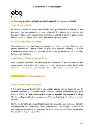 LA DIGITALISATION DE LA RELATION CLIENT
Comment connaître avec le plus de précision possible les a:entes des clients ?
SYLVIE JOSEPH, LA POSTE
La Poste a l’habitude de mener des enquêtes à très grande échelle, auprès de 70 000
personnes. Nous avons également la chance d’accueillir énormément de monde dans nos
bureaux de Poste. Enﬁn, nous sommes extrêmement a"en fs à ce qui se passe sur les
réseaux sociaux. Il s’agit de suivre, voire d’an ciper les besoins du client.
BERTRAND BOIN, DIRECT ASSURANCE
Nous menons des enquêtes structurées autour de nos produits et accordons également une
grande a"en on aux réseaux sociaux. De plus, nous disposons désormais d’un ou l
d’analyse des conversa ons du call-center aﬁn de cerner les requêtes les plus courantes
formulées par les clients.
OLIVIER ONDET, ORANGE BUSINESS SERVICES
Nous analysons également les expressions qui reviennent le plus souvent lors des
conversa ons entre le client et le call-center, ou sur les services de chat. De plus, les
informa ons ainsi recueillies perme"ent d’améliorer la forma on de nos téléconseillers.
RETOURS D’EXPERIENCE
BERTRAND BOIN, DIRECT ASSURANCE
Il faut que le parcours du client soit le plus agréable possible, aﬁn de réduire les taux de
chute et d’améliorer le taux de sa sfac on. Le recours à Internet fonc onne très bien pour
les souscrip ons. Il s’agit désormais de l’adapter de manière plus poussée à la par(e
Clientèle ou la par(e Sinistres (avec par exemple l’envoi de photographies directement par
Internet).
Comme les tâches les plus courantes sont désormais accomplies sur Internet, on constate
un changement de la nature des appels téléphoniques. C’est l’urgence et souvent le
mécontentement qui jus ﬁe les appels des clients. Il convient donc de former au mieux les
téléconseillers à la ges on de conﬂits.
4/6
 