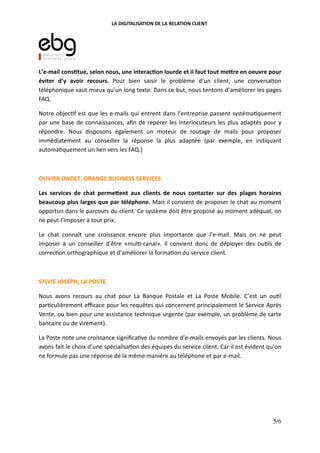 LA DIGITALISATION DE LA RELATION CLIENT
L’e-mail cons(tue, selon nous, une interac(on lourde et il faut tout me:re en oeuvre pour
éviter d’y avoir recours. Pour bien saisir le problème d’un client, une conversa on
téléphonique vaut mieux qu’un long texte. Dans ce but, nous tentons d’améliorer les pages
FAQ.
Notre objec f est que les e-mails qui entrent dans l’entreprise passent systéma quement
par une base de connaissances, aﬁn de repérer les interlocuteurs les plus adaptés pour y
répondre. Nous disposons également un moteur de routage de mails pour proposer
immédiatement au conseiller la réponse la plus adaptée (par exemple, en indiquant
automa quement un lien vers les FAQ.)
OLIVIER ONDET, ORANGE BUSINESS SERVICES
Les services de chat perme:ent aux clients de nous contacter sur des plages horaires
beaucoup plus larges que par téléphone. Mais il convient de proposer le chat au moment
opportun dans le parcours du client. Ce système doit être proposé au moment adéquat, on
ne peut l’imposer à tout prix.
Le chat connaît une croissance encore plus importante que l’e-mail. Mais on ne peut
imposer à un conseiller d’être «mul -canal». Il convient donc de déployer des ou ls de
correc on orthographique et d’améliorer la forma on du service client.
SYLVIE JOSEPH, LA POSTE
Nous avons recours au chat pour La Banque Postale et La Poste Mobile. C’est un ou l
par culièrement eﬃcace pour les requêtes qui concernent principalement le Service Après
Vente, ou bien pour une assistance technique urgente (par exemple, un problème de carte
bancaire ou de virement).
La Poste note une croissance signiﬁca ve du nombre d’e-mails envoyés par les clients. Nous
avons fait le choix d’une spécialisa on des équipes du service client. Car il est évident qu’on
ne formule pas une réponse de la même manière au téléphone et par e-mail.
5/6
 
