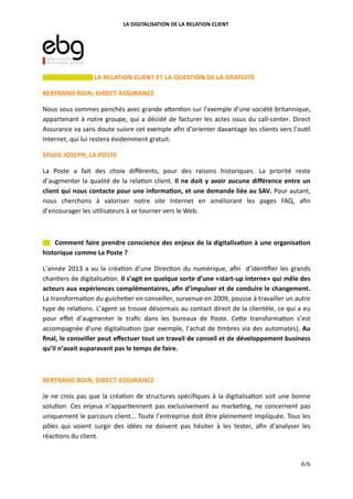 LA DIGITALISATION DE LA RELATION CLIENT
LA RELATION CLIENT ET LA QUESTION DE LA GRATUITE
BERTRAND BOIN, DIRECT ASSURANCE
Nous sous sommes penchés avec grande a"en on sur l’exemple d’une société britannique,
appartenant à notre groupe, qui a décidé de facturer les actes issus du call-center. Direct
Assurance va sans doute suivre cet exemple aﬁn d’orienter davantage les clients vers l’ou l
Internet, qui lui restera évidemment gratuit.
SYLVIE JOSEPH, LA POSTE
La Poste a fait des choix diﬀérents, pour des raisons historiques. La priorité reste
d’augmenter la qualité de la rela on client. Il ne doit y avoir aucune diﬀérence entre un
client qui nous contacte pour une informa(on, et une demande liée au SAV. Pour autant,
nous cherchons à valoriser notre site Internet en améliorant les pages FAQ, aﬁn
d’encourager les u lisateurs à se tourner vers le Web.
Comment faire prendre conscience des enjeux de la digitalisa(on à une organisa(on
historique comme La Poste ?
L’année 2013 a vu la créa on d’une Direc on du numérique, aﬁn d’iden ﬁer les grands
chan ers de digitalisa on. Il s’agit en quelque sorte d’une «start-up interne» qui mêle des
acteurs aux expériences complémentaires, aﬁn d’impulser et de conduire le changement.
La transforma on du guiche er en conseiller, survenue en 2009, pousse à travailler un autre
type de rela ons. L’agent se trouve désormais au contact direct de la clientèle, ce qui a eu
pour eﬀet d’augmenter le traﬁc dans les bureaux de Poste. Ce"e transforma on s’est
accompagnée d’une digitalisa on (par exemple, l’achat de mbres via des automates). Au
ﬁnal, le conseiller peut eﬀectuer tout un travail de conseil et de développement business
qu’il n’avait auparavant pas le temps de faire.
BERTRAND BOIN, DIRECT ASSURANCE
Je ne crois pas que la créa on de structures spéciﬁques à la digitalisa on soit une bonne
solu on. Ces enjeux n’appar ennent pas exclusivement au marke ng, ne concernent pas
uniquement le parcours client... Toute l’entreprise doit être pleinement impliquée. Tous les
pôles qui voient surgir des idées ne doivent pas hésiter à les tester, aﬁn d’analyser les
réac ons du client.
6/6
 
