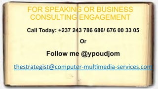 FOR SPEAKING OR BUSINESS
CONSULTING ENGAGEMENT
Call Today: +237 243 786 686/ 676 00 33 05
Or
Follow me @ypoudjom
thestrategist@computer-­‐mulDmedia-­‐services.com
 