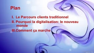 Plan
I.  Le Parcours clients traditionnel
II.  Pourquoi la digitalisation: le nouveau
monde
III. Comment ça marche
 