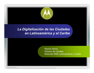 La Digitalización de las Ciudades
                                            en Latinoamérica y el Caribe



                                                                                                                                              Ramón Sierra
                                                                                                                                              Director de Canales
                                                                                                                                              Motorola WNS Latinoamérica y Caribe




Motorola General Business Information,
MOTOROLA and the Stylized M Logo are registered in the US Patent & Trademark Office. All other product or service names are the property of their respective owners. © Motorola, Inc. 2007
 