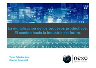 La digitalización de los procesos productivos:
El camino hacia la industria del futuro.
Víctor Palacios Mato
Director Comercial
 