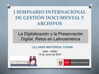 I SEMINARIO INTERNACIONAL
DE GESTIÓN DOCUMENTAL Y
ARCHIVOS
La Digitalización y la Preservación
Digital, Retos en Latinoamérica
LILLIANA MAYORGA TOVAR
LIMA – PERÚ
15 de Junio de 2016
 