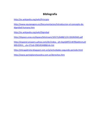 Bibliografía
http://es.wikipedia.org/wiki/Principio
http://www.equipoagora.es/Documentacion/Introduccion-al-concepto-de-
dignidad-humana.htm
http://es.wikipedia.org/wiki/Dignidad
http://dspace.unav.es/dspace/bitstream/10171/6488/1/IV-DIGNIDAD.pdf
http://espanol.answers.yahoo.com/dir/index;_ylt=AqzQ4PCCn87BlwbSnmuO
M0r2OhV.;_ylv=3?sid=396545448&link=list
http://eticagabriela.blogspot.com.ar/p/actividades-segundo-periodo.html
http://www.portalplanetasedna.com.ar/derechos.htm
 