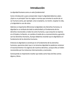 Introducción
La dignidad humana como un valor fundamental:
Como introducción y para comprender mejor la dignidad debemos saber,
¿Qué es un principio? Son las reglas o normas que orientan la acción de un
ser humano como, por ejemplo: amar al prójimo, no mentir, respetar la vida,
y la dignidad es uno de estos.
Además es importante diferencias la dignidad y los Derechos Humanos, la
dignidad es un atributo de toda la colectividad y el fundamento de los
derechos reconocidos a todos los seres humanos, cuyo conjunto se expresa
en el Estado o la Nación, en cambio el medio de su reconocimiento y garantía
son los Derechos Humanos, Aunque debemos recordar que la dignidad es el
fundamento de los derechos humanos.
Entonces la dignidad se constituye en el fundamento de los derechos
humanos, queremos decir que si no tenemos dignidad no podemos reclamar
el reconocimiento ni la vigencia de nuestros derechos, aunque ellos se hallen
reconocidos por las instancias internacionales y nacionales.
Concluyendo es importante resaltar que todos como hijos de Dios somos
dignos y libres.
 