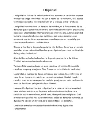La Dignidad
La dignidad es la base de todos los derechos, es como un sentimiento que se
inculca y se apega a nosotros solo con el hecho de ser humanos, esta abarca
términos en derecho, filosofía mental y en la teología judeo – cristiana.
La dignidad humana no es un derecho del hombre, es el fundamento de los
derechos que se conceden al hombre, por ello las constituciones provinciales,
nacionales y los tratados internacionales se refieren a ella. Además dignidad
humana es cuando sabemos que existimos, que somos personas, que
pensamos, que sentimos, que reconocemos lo que somos como tal y que
sabemos que los demás también lo son.
Dios da al hombre la dignidad especial de hijo de Dios. De ahí que un pecado
mortal es lo que más daña al hombre y a su dignidad pues hace perder el don
de la gracia y la divinidad.
Además Dios se ha hecho hombre: la Segunda persona de la Santísima
Trinidad ha tomado la naturaleza humana.
También Estamos dotados de un alma espiritual e inmortal. Hemos sido
creados a imagen y semejanza Dios, Poseemos entendimiento y voluntad.
La dignidad, o cualidad de digno, se traduce por valioso. Hace referencia al
valor de ser humano en cuanto ser racional, dotado de libertad y poder
creador, pues las personas pueden modelar y mejorar sus vidas mediante la
toma de decisiones y el ejercicio de su libertad.
La expresión dignidad humana o dignidad de la persona hace referencia al
valor intrínseco de todo ser humano, independientemente de su raza,
condición social o económica, edad, sexo, ideas políticas o religiosas. Es el
principio que justifica y da su fundamento a todos los derechos humanos. La
dignidad no solo es un derecho, es la base de todos los derechos.
La relación entre los conceptos de derecho humano y dignidad es
Fundamental.
 