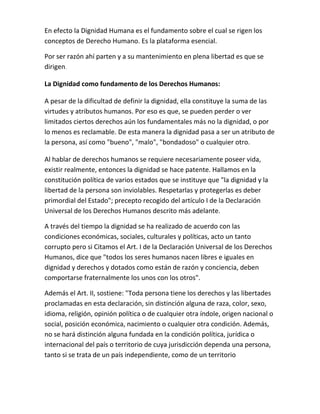 En efecto la Dignidad Humana es el fundamento sobre el cual se rigen los
conceptos de Derecho Humano. Es la plataforma esencial.
Por ser razón ahí parten y a su mantenimiento en plena libertad es que se
dirigen.
La Dignidad como fundamento de los Derechos Humanos:
A pesar de la dificultad de definir la dignidad, ella constituye la suma de las
virtudes y atributos humanos. Por eso es que, se pueden perder o ver
limitados ciertos derechos aún los fundamentales más no la dignidad, o por
lo menos es reclamable. De esta manera la dignidad pasa a ser un atributo de
la persona, así como "bueno", "malo", "bondadoso" o cualquier otro.
Al hablar de derechos humanos se requiere necesariamente poseer vida,
existir realmente, entonces la dignidad se hace patente. Hallamos en la
constitución política de varios estados que se instituye que "la dignidad y la
libertad de la persona son inviolables. Respetarlas y protegerlas es deber
primordial del Estado"; precepto recogido del artículo I de la Declaración
Universal de los Derechos Humanos descrito más adelante.
A través del tiempo la dignidad se ha realizado de acuerdo con las
condiciones económicas, sociales, culturales y políticas, acto un tanto
corrupto pero si Citamos el Art. I de la Declaración Universal de los Derechos
Humanos, dice que "todos los seres humanos nacen libres e iguales en
dignidad y derechos y dotados como están de razón y conciencia, deben
comportarse fraternalmente los unos con los otros".
Además el Art. II, sostiene: "Toda persona tiene los derechos y las libertades
proclamadas en esta declaración, sin distinción alguna de raza, color, sexo,
idioma, religión, opinión política o de cualquier otra índole, origen nacional o
social, posición económica, nacimiento o cualquier otra condición. Además,
no se hará distinción alguna fundada en la condición política, jurídica o
internacional del país o territorio de cuya jurisdicción dependa una persona,
tanto si se trata de un país independiente, como de un territorio
 
