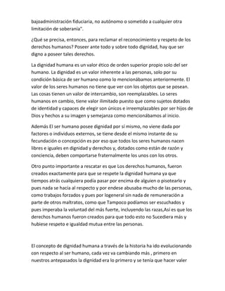 bajoadministración fiduciaria, no autónomo o sometido a cualquier otra
limitación de soberanía".
¿Qué se precisa, entonces, para reclamar el reconocimiento y respeto de los
derechos humanos? Poseer ante todo y sobre todo dignidad, hay que ser
digno a poseer tales derechos.
La dignidad humana es un valor ético de orden superior propio solo del ser
humano. La dignidad es un valor inherente a las personas, solo por su
condición básica de ser humano como lo mencionábamos anteriormente. El
valor de los seres humanos no tiene que ver con los objetos que se posean.
Las cosas tienen un valor de intercambio, son reemplazables. Lo seres
humanos en cambio, tiene valor ilimitado puesto que como sujetos dotados
de identidad y capaces de elegir son únicos e irreemplazables por ser hijos de
Dios y hechos a su imagen y semejanza como mencionábamos al inicio.
Además El ser humano posee dignidad por sí mismo, no viene dada por
factores o individuos externos, se tiene desde el mismo instante de su
fecundación o concepción es por eso que todos los seres humanos nacen
libres e iguales en dignidad y derechos y, dotados como están de razón y
conciencia, deben comportarse fraternalmente los unos con los otros.
Otro punto importante a rescatar es que Los derechos humanos, fueron
creados exactamente para que se respete la dignidad humana ya que
tiempos atrás cualquiera podía pasar por encima de alguien o pisotearlo y
pues nada se hacía al respecto y por endese abusaba mucho de las personas,
como trabajos forzados y pues por logeneral sin nada de remuneración a
parte de otros maltratos, como que Tampoco podíamos ser escuchados y
pues imperaba la voluntad del más fuerte, incluyendo las razas,Así es que los
derechos humanos fueron creados para que todo esto no Sucediera más y
hubiese respeto e igualdad mutua entre las personas.
El concepto de dignidad humana a través de la historia ha ido evolucionando
con respecto al ser humano, cada vez va cambiando más , primero en
nuestros antepasados la dignidad era lo primero y se tenía que hacer valer
 