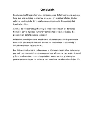 Conclusión
Concluyendo el trabajo logramos conocer acerca de la importancia que con
lleva que una sociedad tenga muy presentes en su actuar el día a día los
valores, su dignidad y derechos humanos como parte de una sociedad
igualitaria y libre.
Además de conocer el significado y la relación que llevan los derechos
humanos con la dignidad humana y como estos son dáñanos cada día
poniendo en peligro nuestra sociedad.
Una conclusión importante a resaltar es sobre la importancia que tiene la
educación y los medios masivos en nuestra relación con la sociedad y la
influencia que con lleva la misma.
Por último concientizar a cada uno por la búsqueda personal de esforzarnos
por vivir precisamente los valores que se busca fomentar, por ende dignidad
y derechos humanos, y reprobar prácticas ajenas a estos, y propugnar
permanentemente por un estilo de vida saludable para llevarlo así día a día.
 
