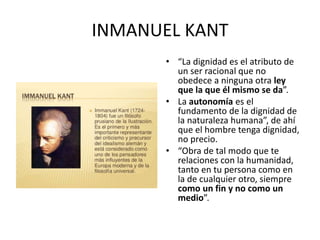 INMANUEL KANT
• “La dignidad es el atributo de
un ser racional que no
obedece a ninguna otra ley
que la que él mismo se da...