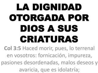 LA DIGNIDAD
OTORGADA POR
DIOS A SUS
CRIATURAS
Col 3:5 Haced morir, pues, lo terrenal
en vosotros: fornicación, impureza,
pasiones desordenadas, malos deseos y
avaricia, que es idolatría;
 