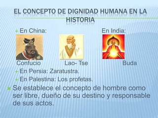 EL CONCEPTO DE DIGNIDAD HUMANA EN LA
                  HISTORIA
     En   China:                   En India:




    Confucio          Lao- Tse             Buda
     En Persia: Zaratustra.
     En Palestina: Los profetas.

   Se establece el concepto de hombre como
    ser libre, dueño de su destino y responsable
    de sus actos.
 