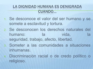 LA DIGNIDAD HUMANA ES DENIGRADA
                  CUANDO…
1.   Se desconoce el valor del ser humano y se
     somete a esclavitud y tortura.
2.   Se desconocen los derechos naturales del
     humano:           la           vida,      la
     seguridad, trabajo, afecto, libertad.
3.   Someter a las comunidades a situaciones
     inhumanas.
4.   Discriminación racial o de credo político o
     religioso.
 