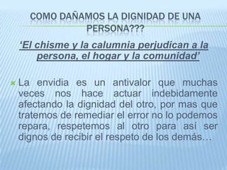 COMO DAÑAMOS LA DIGNIDAD DE UNA
               PERSONA???
    ‘El chisme y la calumnia perjudican a la
        persona, el hogar y la comunidad’

   La envidia es un antivalor que muchas
    veces nos hace actuar indebidamente
    afectando la dignidad del otro, por mas que
    tratemos de remediar el error no lo podemos
    repara, respetemos al otro para así ser
    dignos de recibir el respeto de los demás…
 